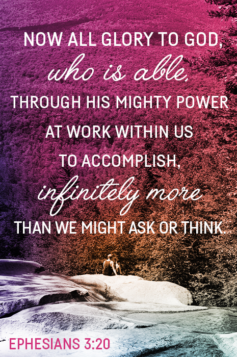 Now all glory to God, who is able, through his mighty power at work within us to accomplish, infinitely more than we might ask or think. (Ephesians 3:20)