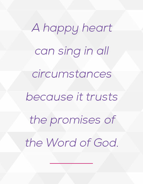 A happy heart can sing in all circumstances because it trusts the promises of the Word of God.