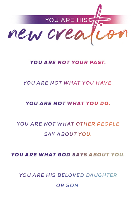 You are his new creation. You are not your past. You are not what you have. You are not what you do. You are not what other people say about you. You are what God says about you. You are his beloved daughter or son.