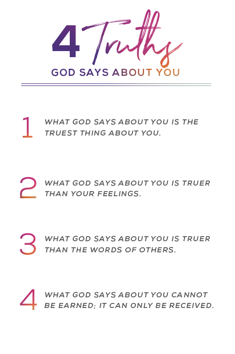 4 truths God says about you. 1. What God says about you is the truest thing about you. 2. What God says about you is truer than your feelings. 3. What God says about you is truer than the words of others. 4. What God says about you cannot be earned: It can only be received.