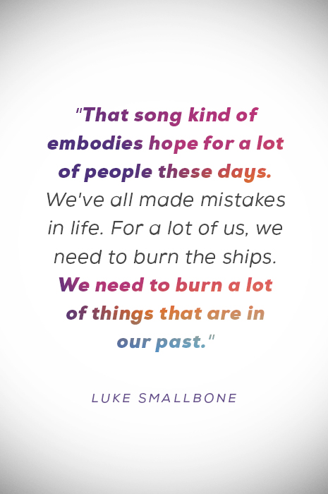 “That song kind of embodies hope for a lot of people these days. We’ve all made mistakes in life. For a lot of us, we need to burn the ships. We need to burn a lot of things that are in our past